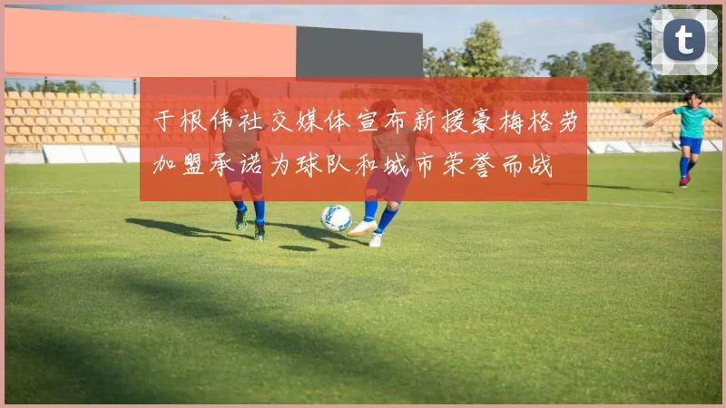 于根伟社交媒体宣布新援豪梅格劳加盟承诺为球队和城市荣誉而战