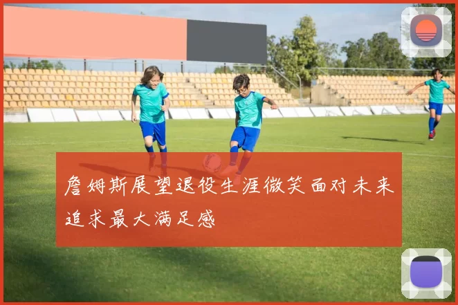 詹姆斯展望退役生涯微笑面对未来追求最大满足感