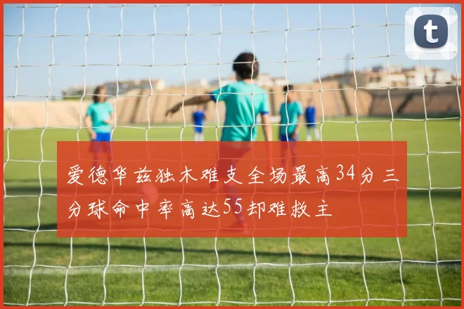 爱德华兹独木难支全场最高34分三分球命中率高达55却难救主