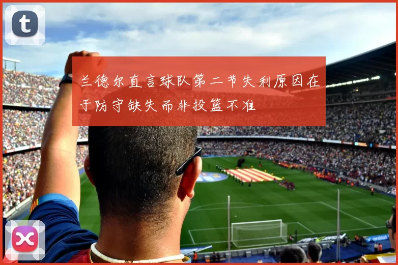 兰德尔直言球队第二节失利原因在于防守缺失而非投篮不准