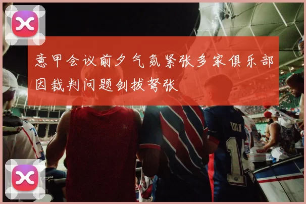 意甲会议前夕气氛紧张多家俱乐部因裁判问题剑拔弩张