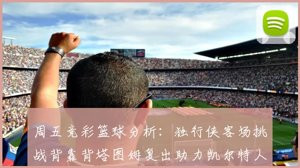 周五竞彩篮球分析：独行侠客场挑战背靠背塔图姆复出助力凯尔特人