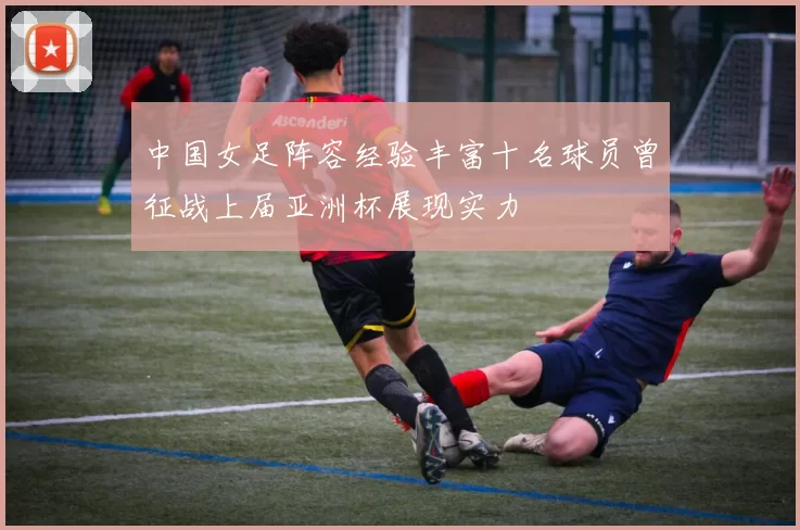 中国女足阵容经验丰富十名球员曾征战上届亚洲杯展现实力