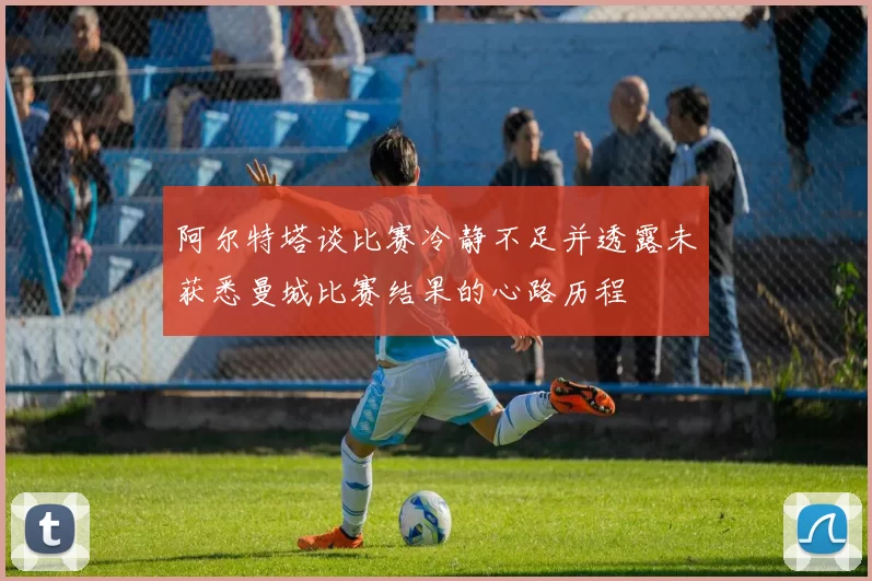 阿尔特塔谈比赛冷静不足并透露未获悉曼城比赛结果的心路历程