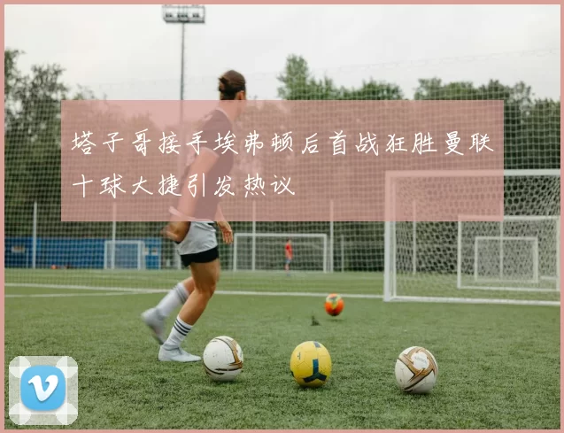 塔子哥接手埃弗顿后首战狂胜曼联十球大捷引发热议
