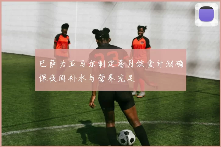 巴萨为亚马尔制定斋月饮食计划确保夜间补水与营养充足