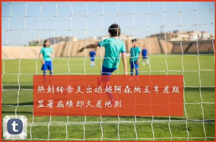 热刺转会支出远超阿森纳五年差距显著成绩却天差地别