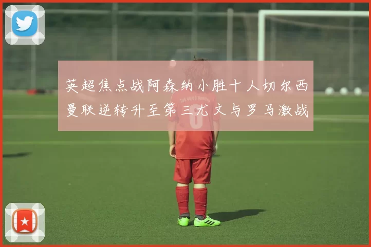 英超焦点战阿森纳小胜十人切尔西曼联逆转升至第三尤文与罗马激战平局