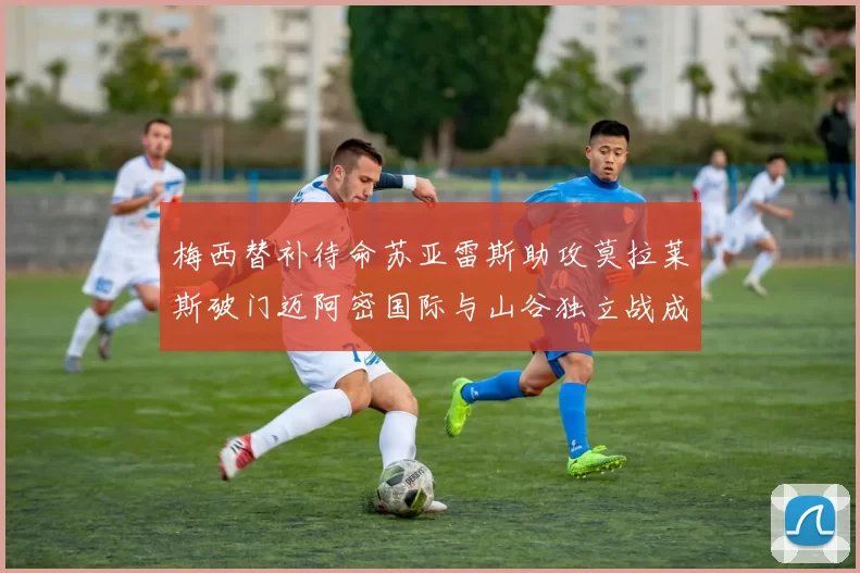 梅西替补待命苏亚雷斯助攻莫拉莱斯破门迈阿密国际与山谷独立战成平局