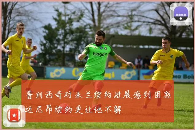普利西奇对米兰续约进展感到困惑迈尼昂续约更让他不解