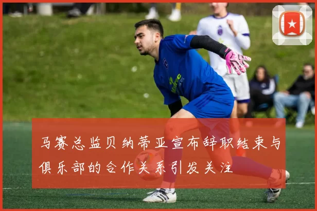 马赛总监贝纳蒂亚宣布辞职结束与俱乐部的合作关系引发关注