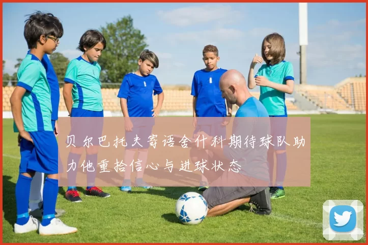 贝尔巴托夫寄语舍什科期待球队助力他重拾信心与进球状态